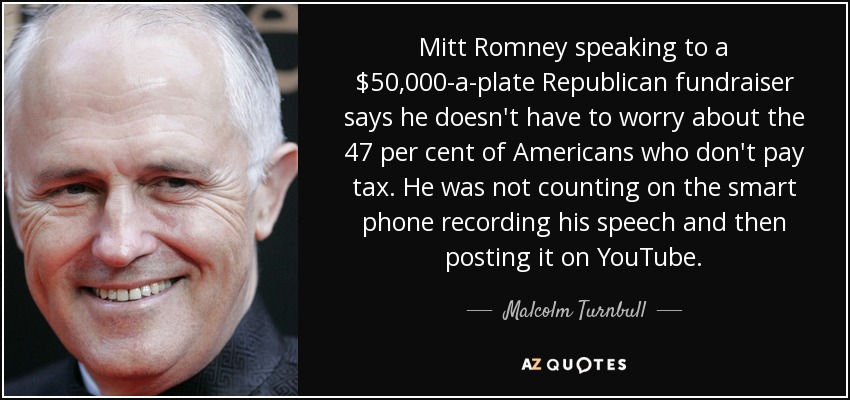 Mitt Romney speaking to a $50,000-a-plate Republican fundraiser says he doesn't have to worry about the 47 per cent of Americans who don't pay tax. He was not counting on the smart phone recording his speech and then posting it on YouTube. - Malcolm Turnbull