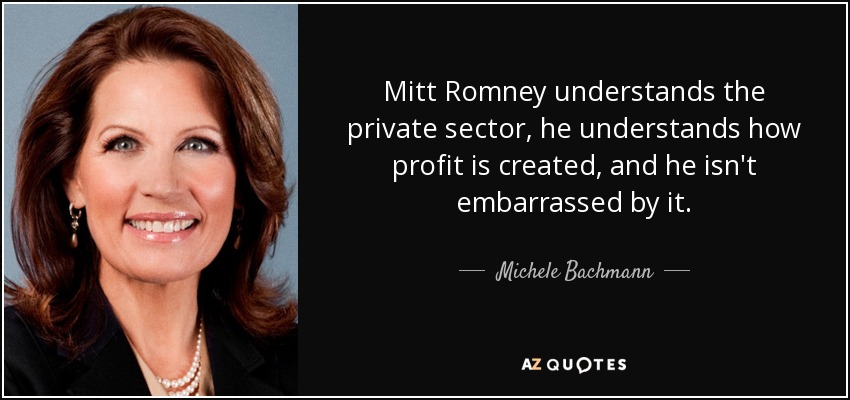 Mitt Romney understands the private sector, he understands how profit is created, and he isn't embarrassed by it. - Michele Bachmann