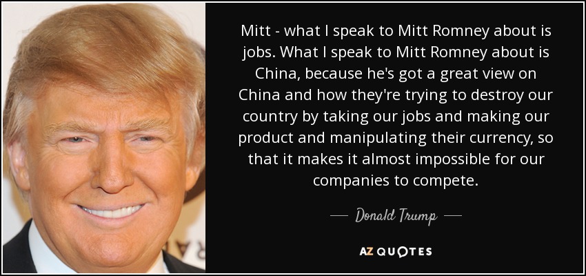 Mitt - what I speak to Mitt Romney about is jobs. What I speak to Mitt Romney about is China, because he's got a great view on China and how they're trying to destroy our country by taking our jobs and making our product and manipulating their currency, so that it makes it almost impossible for our companies to compete. - Donald Trump