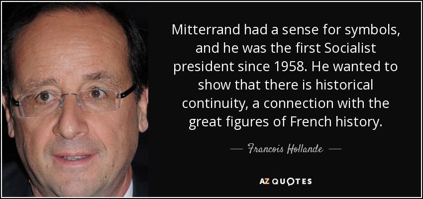 Mitterrand had a sense for symbols, and he was the first Socialist president since 1958. He wanted to show that there is historical continuity, a connection with the great figures of French history. - Francois Hollande