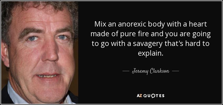 Mix an anorexic body with a heart made of pure fire and you are going to go with a savagery that's hard to explain. - Jeremy Clarkson