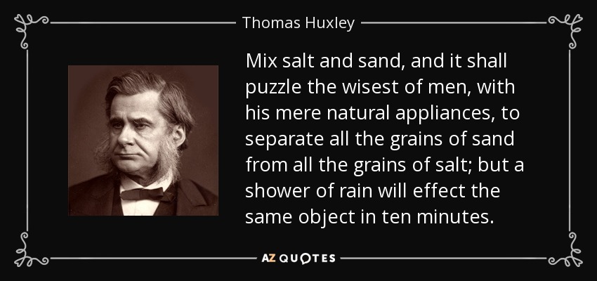 Mix salt and sand, and it shall puzzle the wisest of men, with his mere natural appliances, to separate all the grains of sand from all the grains of salt; but a shower of rain will effect the same object in ten minutes. - Thomas Huxley