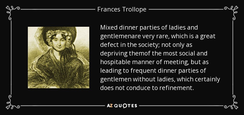Mixed dinner parties of ladies and gentlemenare very rare, which is a great defect in the society; not only as depriving themof the most social and hospitable manner of meeting, but as leading to frequent dinner parties of gentlemen without ladies, which certainly does not conduce to refinement. - Frances Trollope