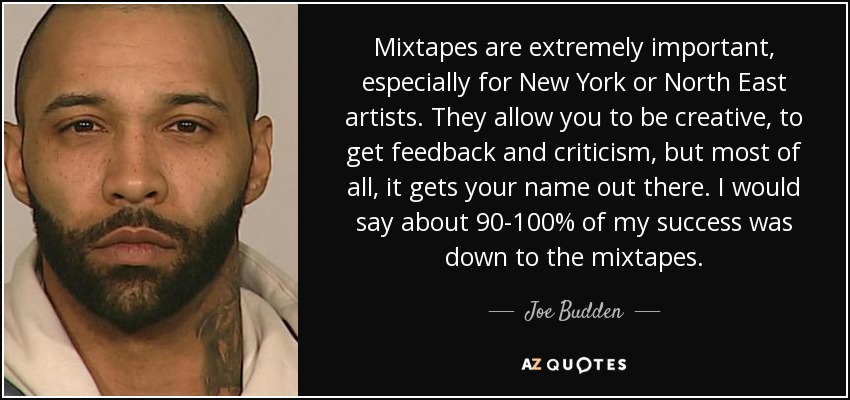 Mixtapes are extremely important, especially for New York or North East artists. They allow you to be creative, to get feedback and criticism, but most of all, it gets your name out there. I would say about 90-100% of my success was down to the mixtapes. - Joe Budden