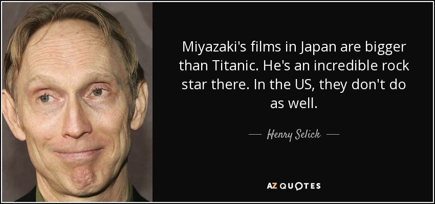 Miyazaki's films in Japan are bigger than Titanic. He's an incredible rock star there. In the US, they don't do as well. - Henry Selick
