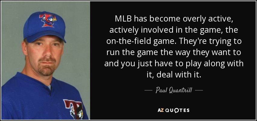 MLB has become overly active, actively involved in the game, the on-the-field game. They're trying to run the game the way they want to and you just have to play along with it, deal with it. - Paul Quantrill