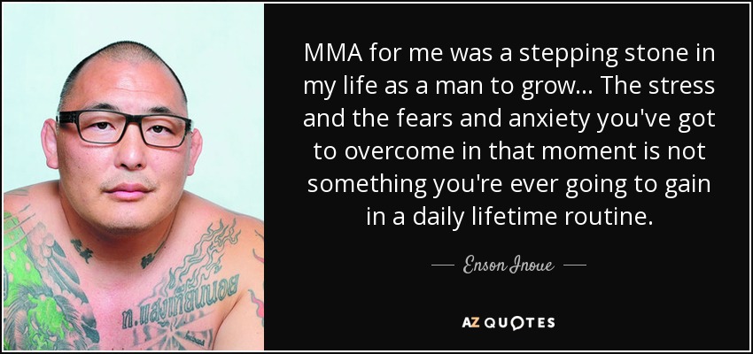 MMA for me was a stepping stone in my life as a man to grow... The stress and the fears and anxiety you've got to overcome in that moment is not something you're ever going to gain in a daily lifetime routine. - Enson Inoue