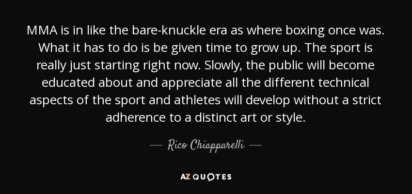 MMA is in like the bare-knuckle era as where boxing once was. What it has to do is be given time to grow up. The sport is really just starting right now. Slowly, the public will become educated about and appreciate all the different technical aspects of the sport and athletes will develop without a strict adherence to a distinct art or style. - Rico Chiapparelli