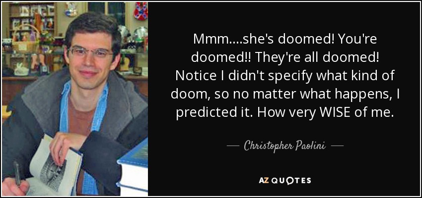 Mmm....she's doomed! You're doomed!! They're all doomed! Notice I didn't specify what kind of doom, so no matter what happens, I predicted it. How very WISE of me. - Christopher Paolini