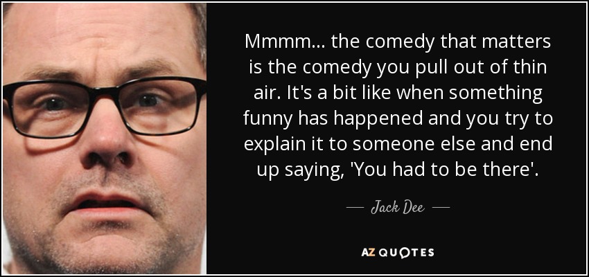 Mmmm... the comedy that matters is the comedy you pull out of thin air. It's a bit like when something funny has happened and you try to explain it to someone else and end up saying, 'You had to be there'. - Jack Dee