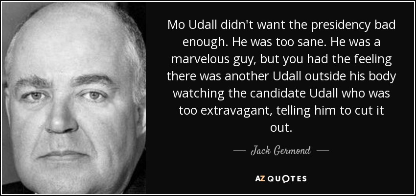 Mo Udall didn't want the presidency bad enough. He was too sane. He was a marvelous guy, but you had the feeling there was another Udall outside his body watching the candidate Udall who was too extravagant, telling him to cut it out. - Jack Germond