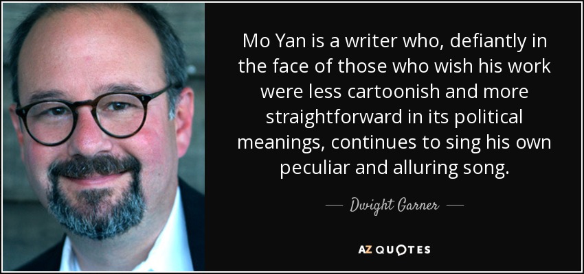 Mo Yan is a writer who, defiantly in the face of those who wish his work were less cartoonish and more straightforward in its political meanings, continues to sing his own peculiar and alluring song. - Dwight Garner