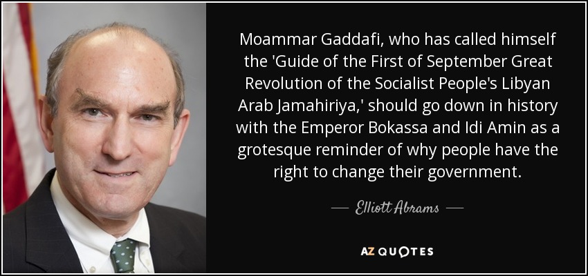 Moammar Gaddafi, who has called himself the 'Guide of the First of September Great Revolution of the Socialist People's Libyan Arab Jamahiriya,' should go down in history with the Emperor Bokassa and Idi Amin as a grotesque reminder of why people have the right to change their government. - Elliott Abrams