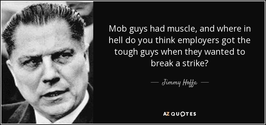 Mob guys had muscle, and where in hell do you think employers got the tough guys when they wanted to break a strike? - Jimmy Hoffa
