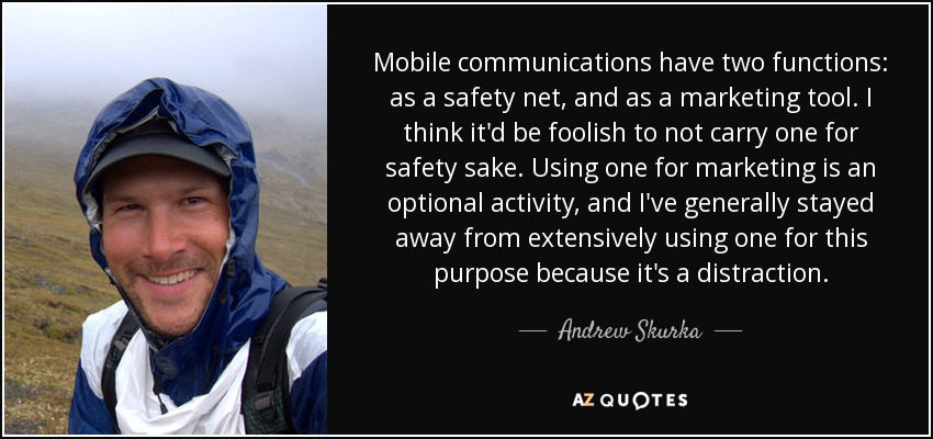 Mobile communications have two functions: as a safety net, and as a marketing tool. I think it'd be foolish to not carry one for safety sake. Using one for marketing is an optional activity, and I've generally stayed away from extensively using one for this purpose because it's a distraction. - Andrew Skurka