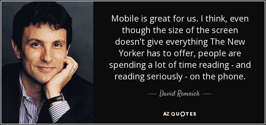 Mobile is great for us. I think, even though the size of the screen doesn't give everything The New Yorker has to offer, people are spending a lot of time reading - and reading seriously - on the phone. - David Remnick