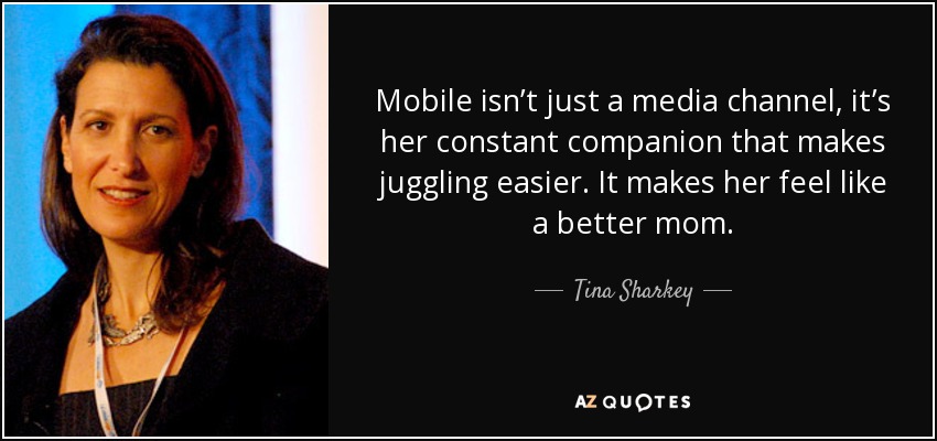 Mobile isn’t just a media channel, it’s her constant companion that makes juggling easier. It makes her feel like a better mom. - Tina Sharkey