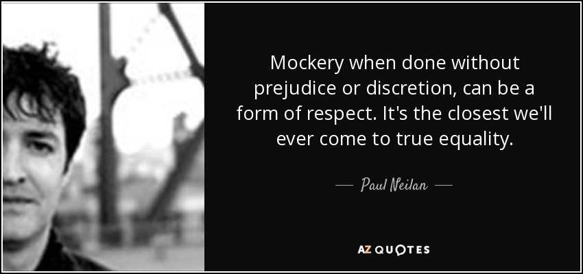 Mockery when done without prejudice or discretion, can be a form of respect. It's the closest we'll ever come to true equality. - Paul Neilan