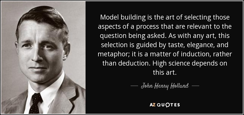 Model building is the art of selecting those aspects of a process that are relevant to the question being asked. As with any art, this selection is guided by taste, elegance, and metaphor; it is a matter of induction, rather than deduction. High science depends on this art. - John Henry Holland