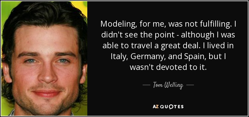 Modeling, for me, was not fulfilling. I didn't see the point - although I was able to travel a great deal. I lived in Italy, Germany, and Spain, but I wasn't devoted to it. - Tom Welling