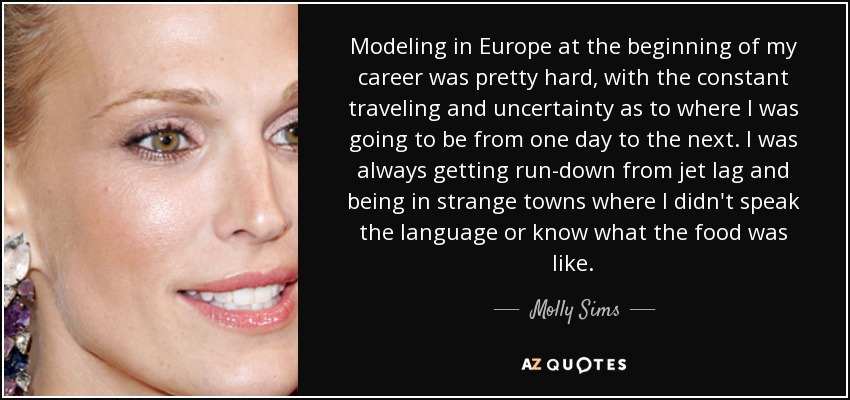 Modeling in Europe at the beginning of my career was pretty hard, with the constant traveling and uncertainty as to where I was going to be from one day to the next. I was always getting run-down from jet lag and being in strange towns where I didn't speak the language or know what the food was like. - Molly Sims