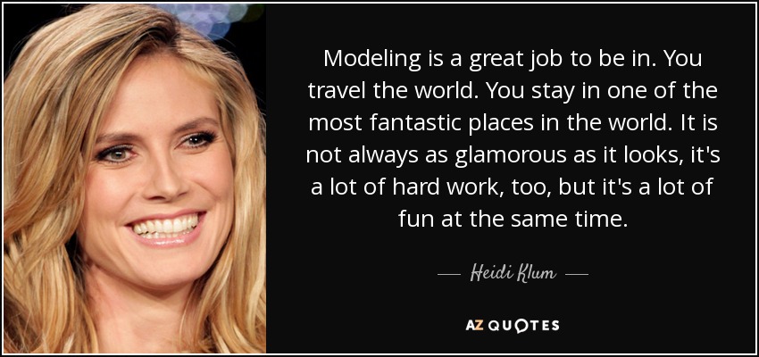 Modeling is a great job to be in. You travel the world. You stay in one of the most fantastic places in the world. It is not always as glamorous as it looks, it's a lot of hard work, too, but it's a lot of fun at the same time. - Heidi Klum