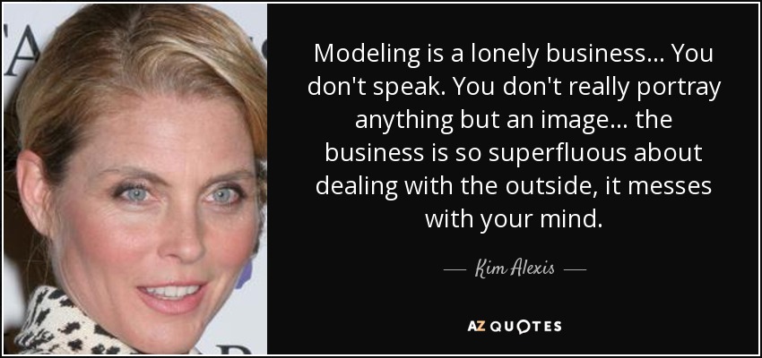 Modeling is a lonely business... You don't speak. You don't really portray anything but an image... the business is so superfluous about dealing with the outside, it messes with your mind. - Kim Alexis