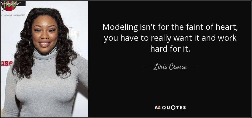 Modeling isn't for the faint of heart, you have to really want it and work hard for it. - Liris Crosse
