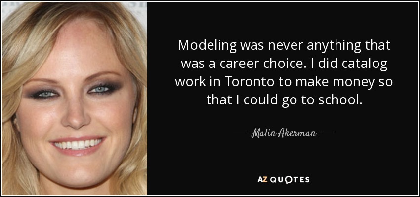 Modeling was never anything that was a career choice. I did catalog work in Toronto to make money so that I could go to school. - Malin Akerman