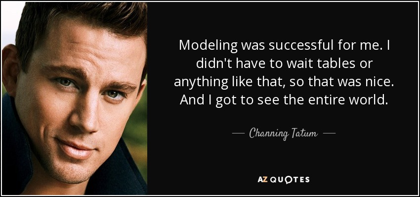 Modeling was successful for me. I didn't have to wait tables or anything like that, so that was nice. And I got to see the entire world. - Channing Tatum
