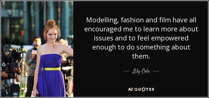 Modelling, fashion and film have all encouraged me to learn more about issues and to feel empowered enough to do something about them. - Lily Cole