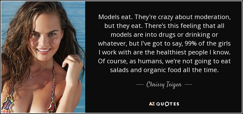 Models eat. They're crazy about moderation, but they eat. There's this feeling that all models are into drugs or drinking or whatever, but I've got to say, 99% of the girls I work with are the healthiest people I know. Of course, as humans, we're not going to eat salads and organic food all the time. - Chrissy Teigen
