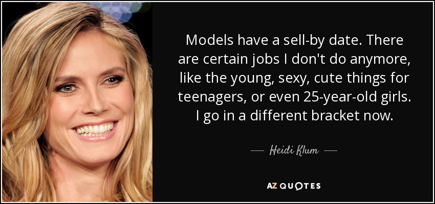 Models have a sell-by date. There are certain jobs I don't do anymore, like the young, sexy, cute things for teenagers, or even 25-year-old girls. I go in a different bracket now. - Heidi Klum