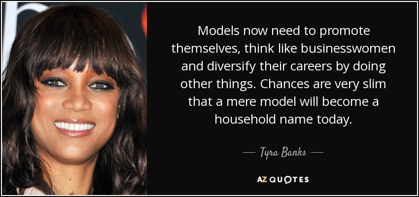 Models now need to promote themselves, think like businesswomen and diversify their careers by doing other things. Chances are very slim that a mere model will become a household name today. - Tyra Banks