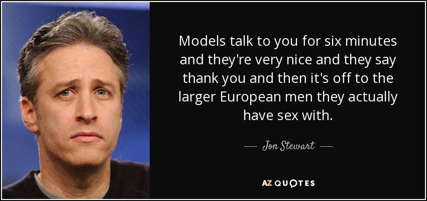 Models talk to you for six minutes and they're very nice and they say thank you and then it's off to the larger European men they actually have sex with. - Jon Stewart