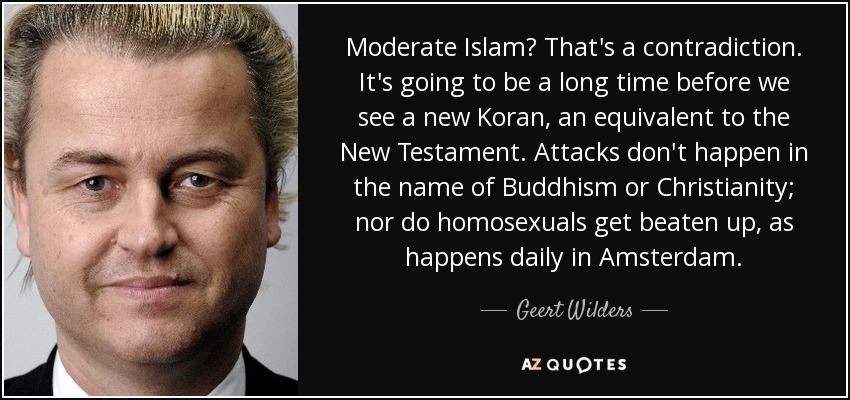 Moderate Islam? That's a contradiction. It's going to be a long time before we see a new Koran, an equivalent to the New Testament. Attacks don't happen in the name of Buddhism or Christianity; nor do homosexuals get beaten up, as happens daily in Amsterdam. - Geert Wilders