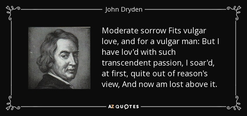 Moderate sorrow Fits vulgar love, and for a vulgar man: But I have lov'd with such transcendent passion, I soar'd, at first, quite out of reason's view, And now am lost above it. - John Dryden
