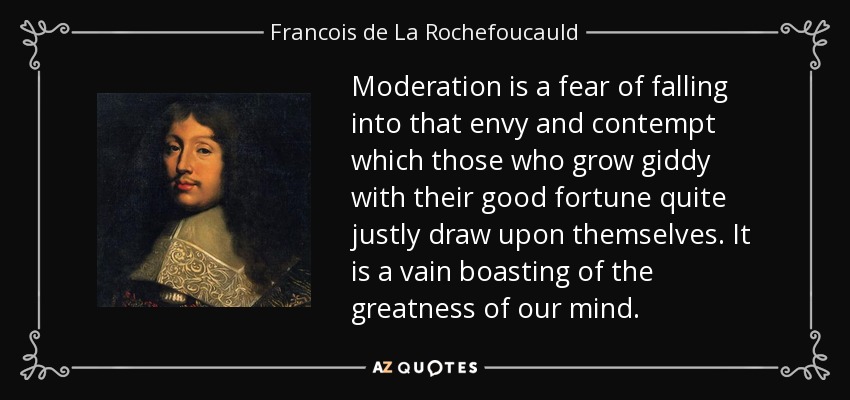 Moderation is a fear of falling into that envy and contempt which those who grow giddy with their good fortune quite justly draw upon themselves. It is a vain boasting of the greatness of our mind. - Francois de La Rochefoucauld