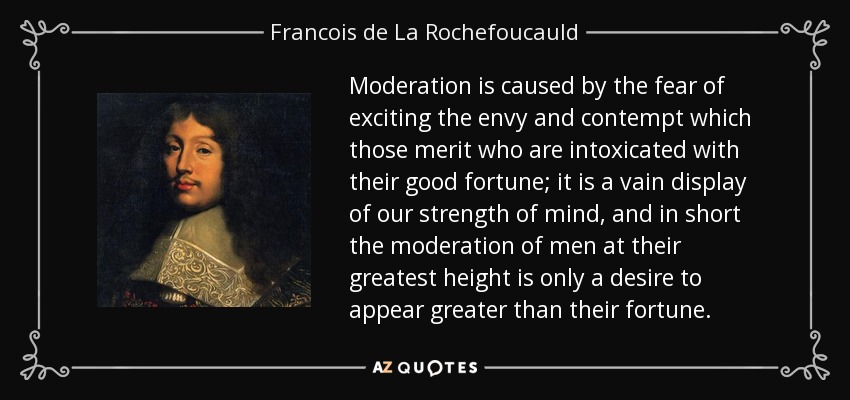 Moderation is caused by the fear of exciting the envy and contempt which those merit who are intoxicated with their good fortune; it is a vain display of our strength of mind, and in short the moderation of men at their greatest height is only a desire to appear greater than their fortune. - Francois de La Rochefoucauld