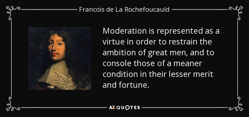 Moderation is represented as a virtue in order to restrain the ambition of great men, and to console those of a meaner condition in their lesser merit and fortune. - Francois de La Rochefoucauld