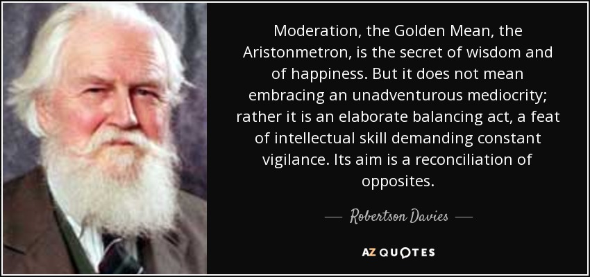 Moderation, the Golden Mean, the Aristonmetron, is the secret of wisdom and of happiness. But it does not mean embracing an unadventurous mediocrity; rather it is an elaborate balancing act, a feat of intellectual skill demanding constant vigilance. Its aim is a reconciliation of opposites. - Robertson Davies