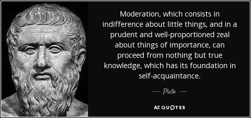 Moderation, which consists in indifference about little things, and in a prudent and well-proportioned zeal about things of importance, can proceed from nothing but true knowledge, which has its foundation in self-acquaintance. - Plato