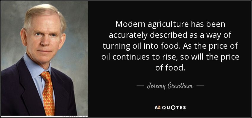 Modern agriculture has been accurately described as a way of turning oil into food. As the price of oil continues to rise, so will the price of food. - Jeremy Grantham