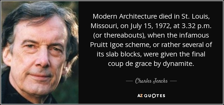 Modern Architecture died in St. Louis, Missouri, on July 15, 1972, at 3.32 p.m. (or thereabouts), when the infamous Pruitt Igoe scheme, or rather several of its slab blocks, were given the final coup de grace by dynamite. - Charles Jencks