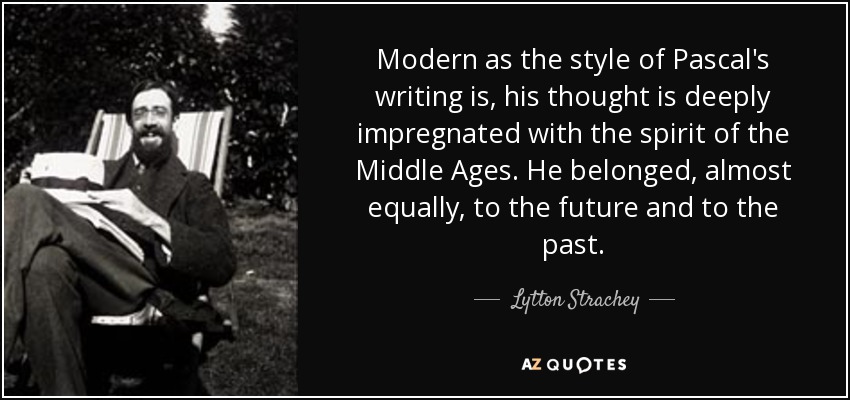 Modern as the style of Pascal's writing is, his thought is deeply impregnated with the spirit of the Middle Ages. He belonged, almost equally, to the future and to the past. - Lytton Strachey