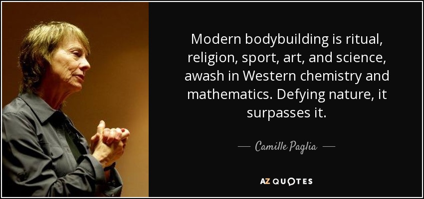 Modern bodybuilding is ritual, religion, sport, art, and science, awash in Western chemistry and mathematics. Defying nature, it surpasses it. - Camille Paglia