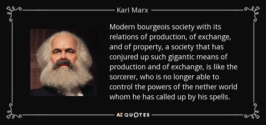 Modern bourgeois society with its relations of production, of exchange, and of property, a society that has conjured up such gigantic means of production and of exchange, is like the sorcerer, who is no longer able to control the powers of the nether world whom he has called up by his spells. - Karl Marx