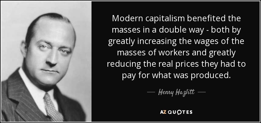 Modern capitalism benefited the masses in a double way - both by greatly increasing the wages of the masses of workers and greatly reducing the real prices they had to pay for what was produced. - Henry Hazlitt