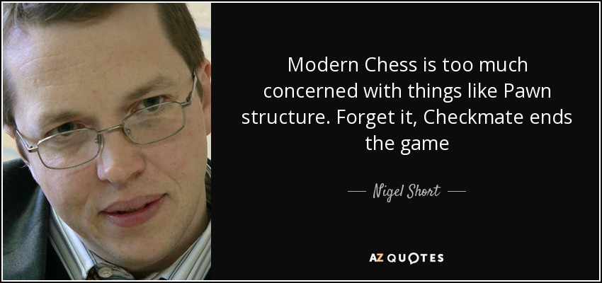 Modern Chess is too much concerned with things like Pawn structure. Forget it, Checkmate ends the game - Nigel Short