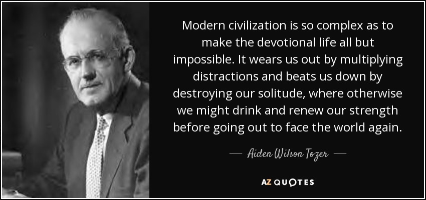 Modern civilization is so complex as to make the devotional life all but impossible. It wears us out by multiplying distractions and beats us down by destroying our solitude, where otherwise we might drink and renew our strength before going out to face the world again. - Aiden Wilson Tozer